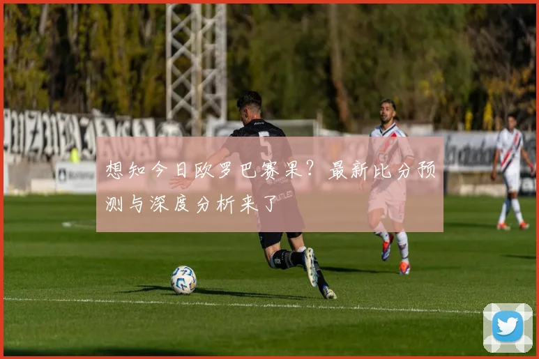 想知今日欧罗巴赛果？最新比分预测与深度分析来了