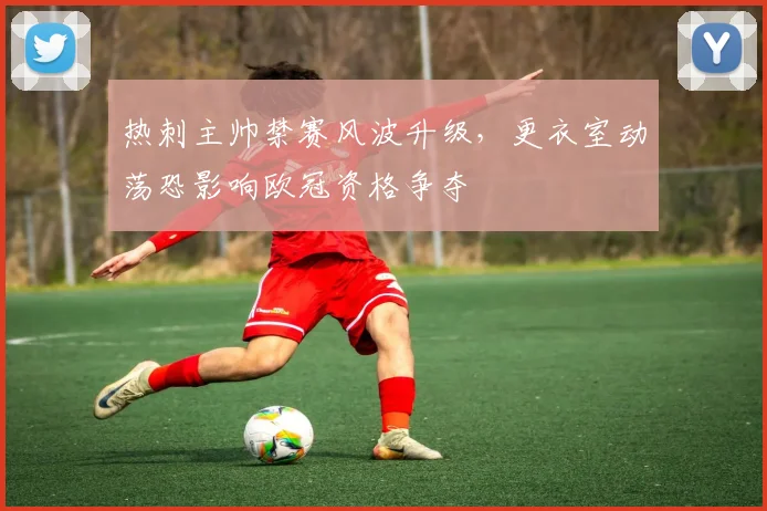 热刺主帅禁赛风波升级，更衣室动荡恐影响欧冠资格争夺