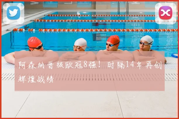 阿森纳晋级欧冠8强！时隔14年再创辉煌战绩
