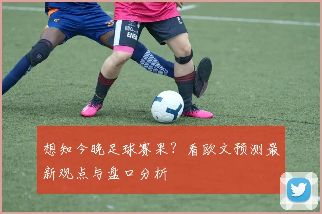 想知今晚足球赛果？看欧文预测最新观点与盘口分析