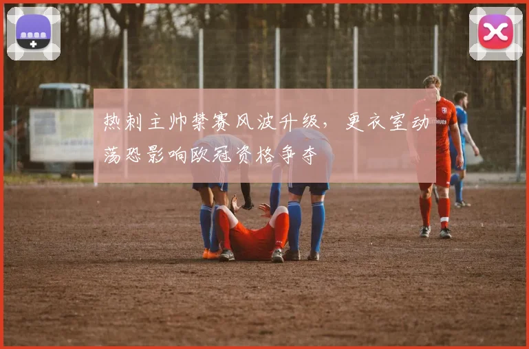 热刺主帅禁赛风波升级，更衣室动荡恐影响欧冠资格争夺