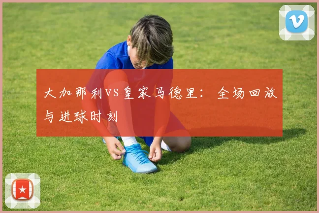 大加那利vs皇家马德里：全场回放与进球时刻