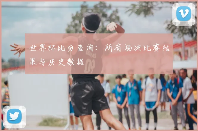 世界杯比分查询：所有场次比赛结果与历史数据