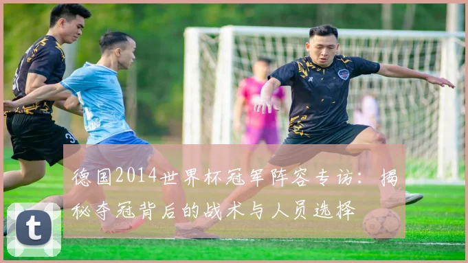 德国2014世界杯冠军阵容专访：揭秘夺冠背后的战术与人员选择