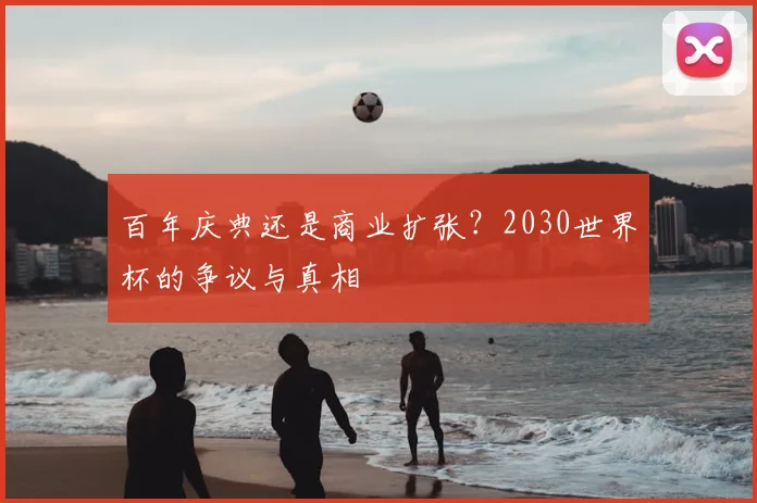 百年庆典还是商业扩张？2030世界杯的争议与真相