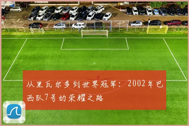 从里瓦尔多到世界冠军：2002年巴西队7号的荣耀之路