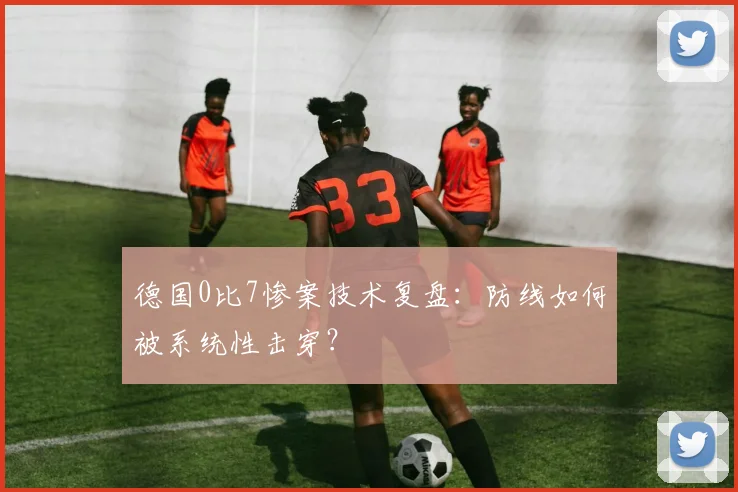 德国0比7惨案技术复盘：防线如何被系统性击穿？