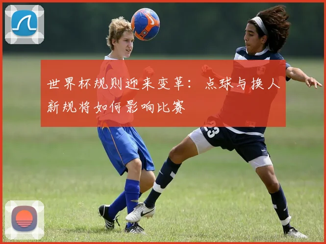 世界杯规则迎来变革：点球与换人新规将如何影响比赛